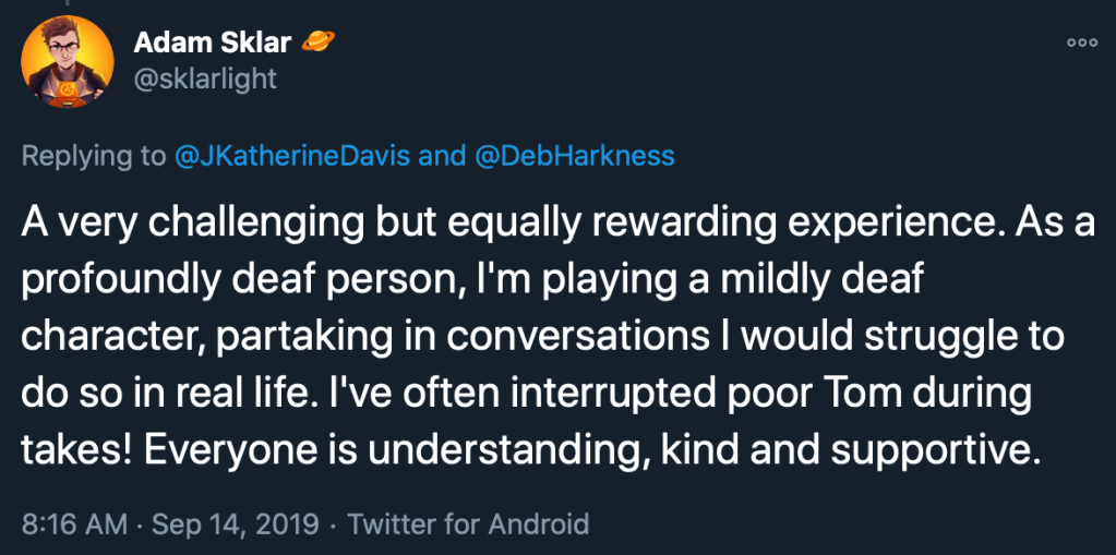 Tweet from Adam Sklar reading: A very challenging but equally rewarding experience. As a profoundly deaf person, I'm playing a mildly deaf character, partaking in conversations I would struggle to do so in real life. I've often interrupted poor Tom during takes! Everyone is understanding, kind and supportive.